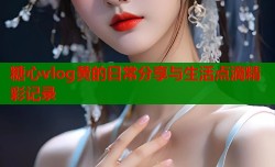 糖心vlog黄的日常分享与生活点滴精彩记录
