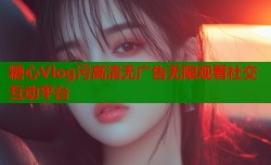 糖心Vlog污高清无广告无限观看社交互动平台