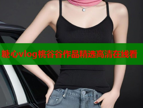 糖心vlog桃谷谷作品精选高清在线看  第1张