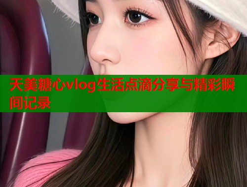 天美糖心vlog生活点滴分享与精彩瞬间记录  第1张