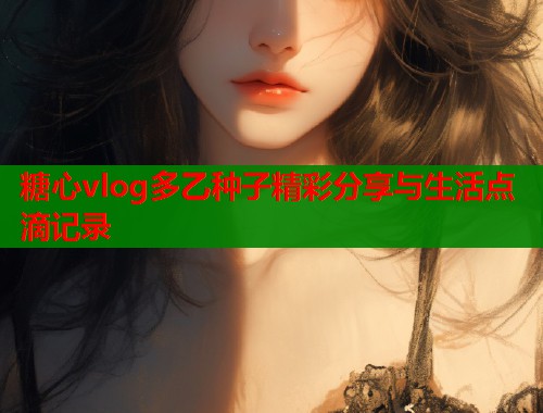 糖心vlog多乙种子精彩分享与生活点滴记录  第2张