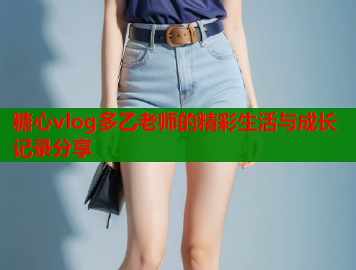 糖心vlog多乙老师的精彩生活与成长记录分享  第2张