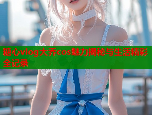 糖心vlog大乔cos魅力揭秘与生活精彩全记录  第1张