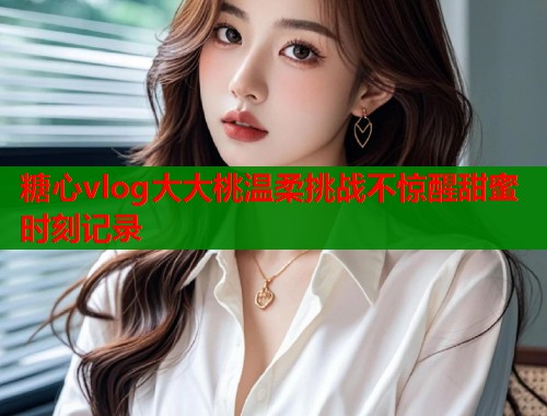 糖心vlog大大桃温柔挑战不惊醒甜蜜时刻记录  第1张