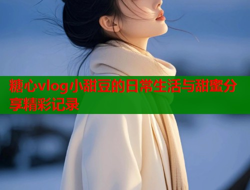 糖心vlog小甜豆的日常生活与甜蜜分享精彩记录  第2张