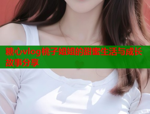 糖心vlog桃子姐姐的甜蜜生活与成长故事分享  第1张