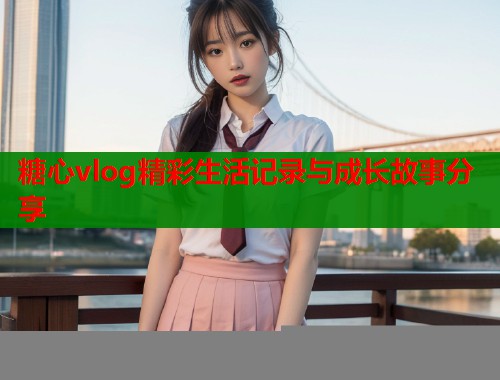 糖心vlog精彩生活记录与成长故事分享  第1张