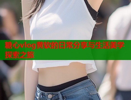糖心vlog黄软的日常分享与生活美学探索之旅  第2张