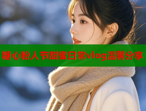 糖心粉人节甜蜜日常vlog温馨分享  第2张