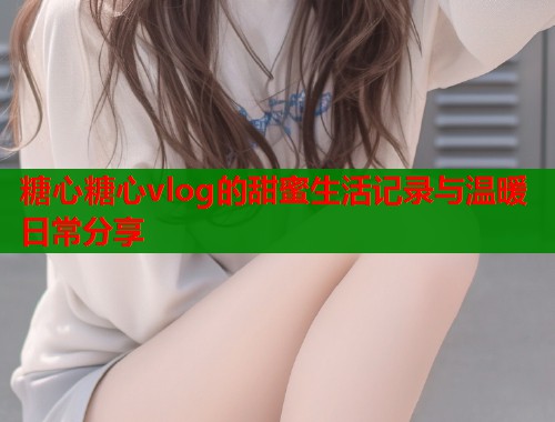 糖心糖心vlog的甜蜜生活记录与温暖日常分享  第1张