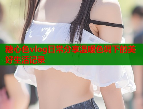 糖心色vlog日常分享温暖色调下的美好生活记录  第1张