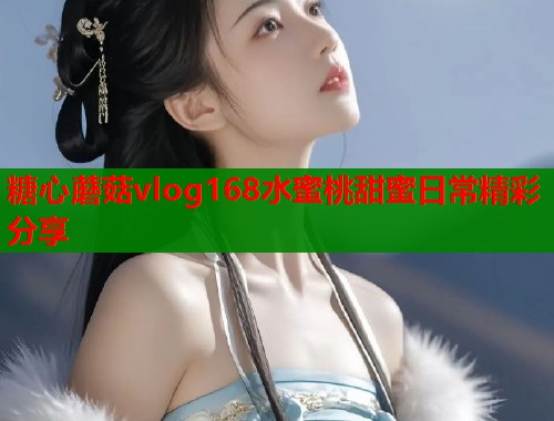 糖心蘑菇vlog168水蜜桃甜蜜日常精彩分享  第1张