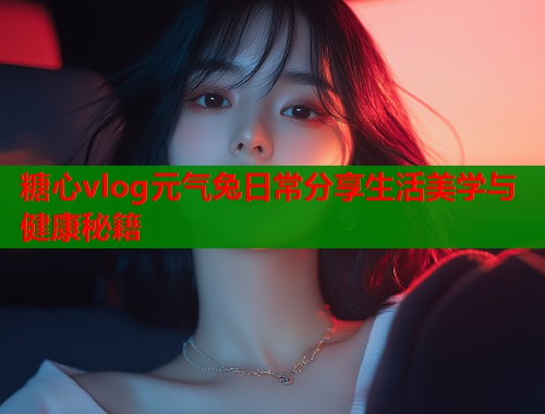 糖心vlog元气兔日常分享生活美学与健康秘籍  第1张