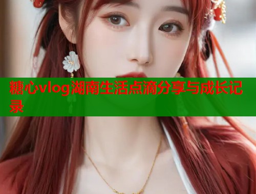 糖心vlog湖南生活点滴分享与成长记录  第1张