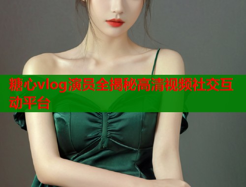 糖心vlog演员全揭秘高清视频社交互动平台  第1张