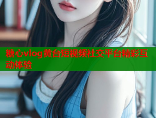 糖心vlog黄台短视频社交平台精彩互动体验  第1张