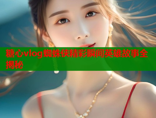糖心vlog蜘蛛侠精彩瞬间英雄故事全揭秘  第1张