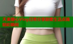 天美糖心Vlog日常分享甜蜜生活点滴精彩瞬间