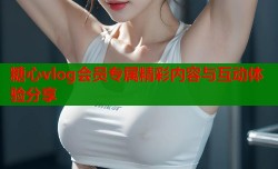 糖心vlog会员专属精彩内容与互动体验分享