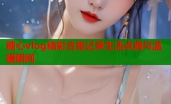 糖心vlog精彩合集记录生活点滴与温暖瞬间