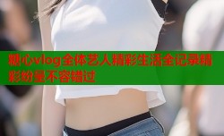 糖心vlog全体艺人精彩生活全记录精彩纷呈不容错过