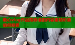 糖心vlog作品推荐谁的内容更精彩更值得观看