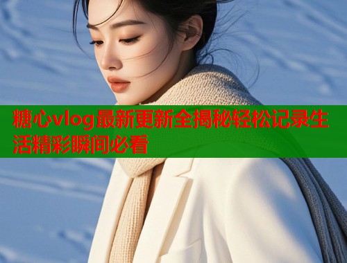 糖心vlog最新更新全揭秘轻松记录生活精彩瞬间必看  第1张