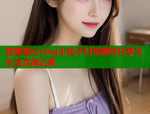 甜蜜糖心vlog小包子日常趣味分享与生活点滴记录  第1张