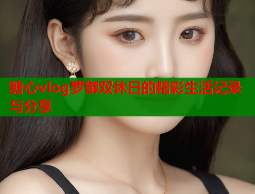 糖心vlog罗御双休日的精彩生活记录与分享  第1张