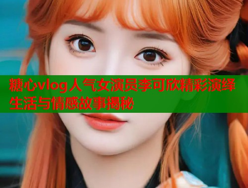 糖心vlog人气女演员李可欣精彩演绎生活与情感故事揭秘  第1张