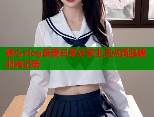 糖心vlog吾爱日常分享生活点滴温暖时光记录  第1张