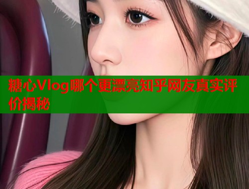糖心Vlog哪个更漂亮知乎网友真实评价揭秘  第1张