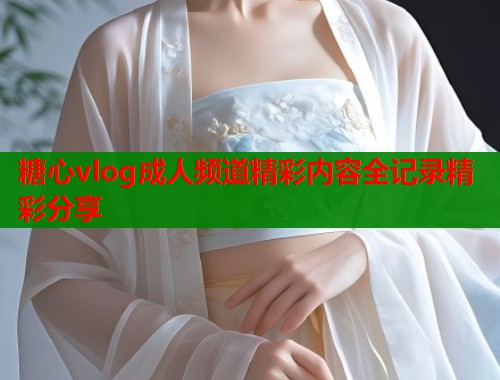糖心vlog成人频道精彩内容全记录精彩分享  第2张