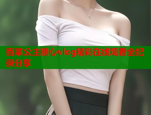 香菜公主糖心vlog精彩在线观看全纪录分享  第1张