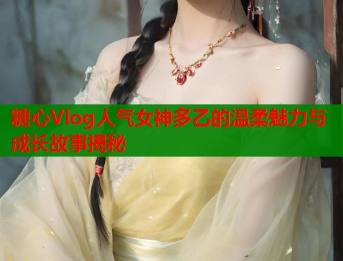 糖心Vlog人气女神多乙的温柔魅力与成长故事揭秘  第1张