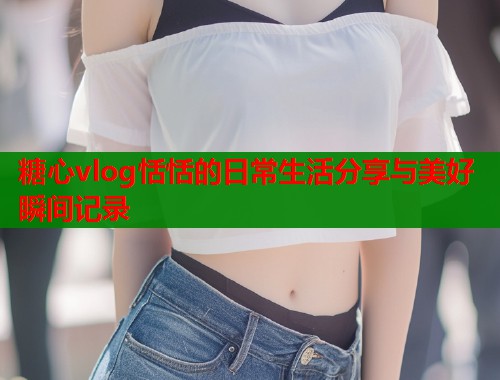 糖心vlog恬恬的日常生活分享与美好瞬间记录  第2张