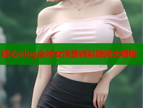 糖心vlog全体女演员精彩瞬间大揭秘  第1张