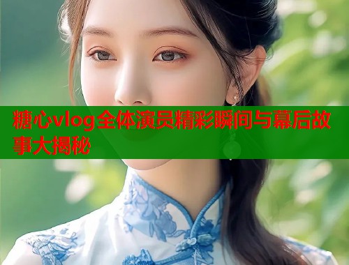 糖心vlog全体演员精彩瞬间与幕后故事大揭秘  第1张
