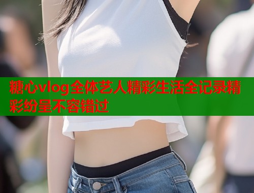 糖心vlog全体艺人精彩生活全记录精彩纷呈不容错过  第1张
