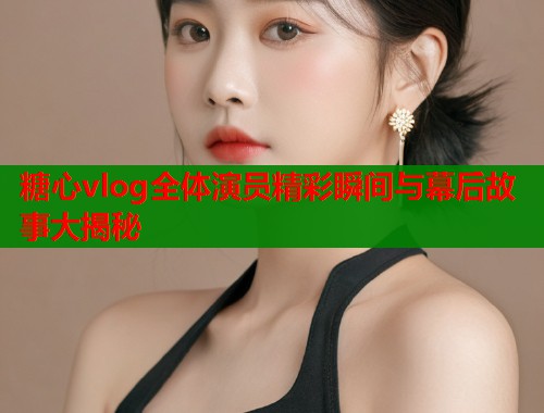 糖心vlog全体演员精彩瞬间与幕后故事大揭秘  第2张