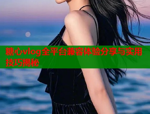 糖心vlog全平台兼容体验分享与实用技巧揭秘  第2张
