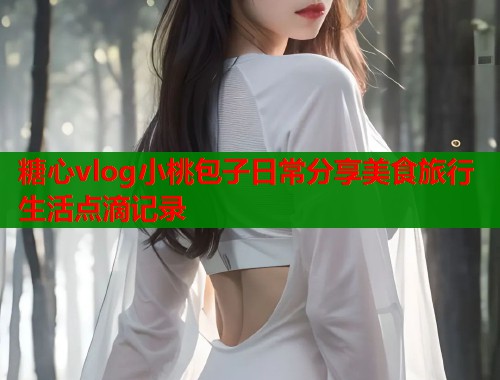 糖心vlog小桃包子日常分享美食旅行生活点滴记录  第1张