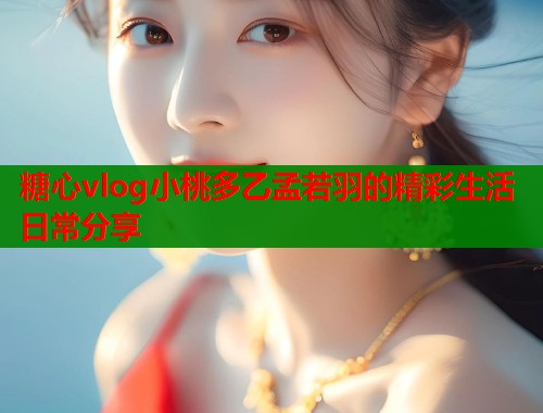 糖心vlog小桃多乙孟若羽的精彩生活日常分享  第1张