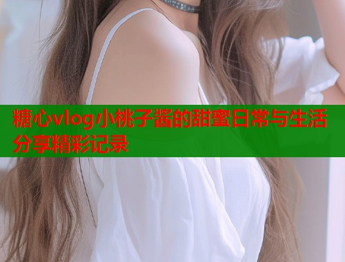 糖心vlog小桃子酱的甜蜜日常与生活分享精彩记录  第1张