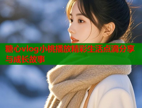 糖心vlog小桃播放精彩生活点滴分享与成长故事  第2张