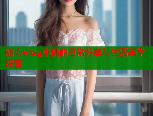 糖心vlog小桃的日常分享与生活美学探索  第2张