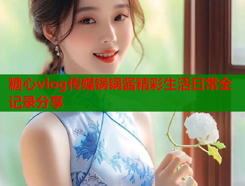糖心vlog传媒锅锅酱精彩生活日常全记录分享  第1张
