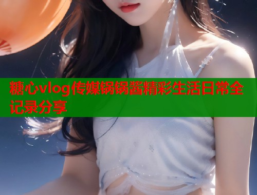糖心vlog传媒锅锅酱精彩生活日常全记录分享  第2张