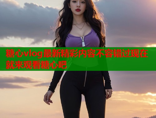 糖心vlog最新精彩内容不容错过现在就来观看糖心吧  第1张