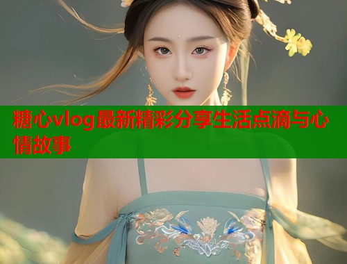 糖心vlog最新精彩分享生活点滴与心情故事  第1张